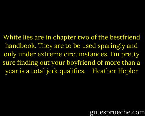 White lies are in chapter two of the bestfriend handbook. They are to be used sparingly and only under extreme circumstances. I'm pretty sure finding out your boyfriend of more than a year is a total jerk qualifies. - Heather Hepler