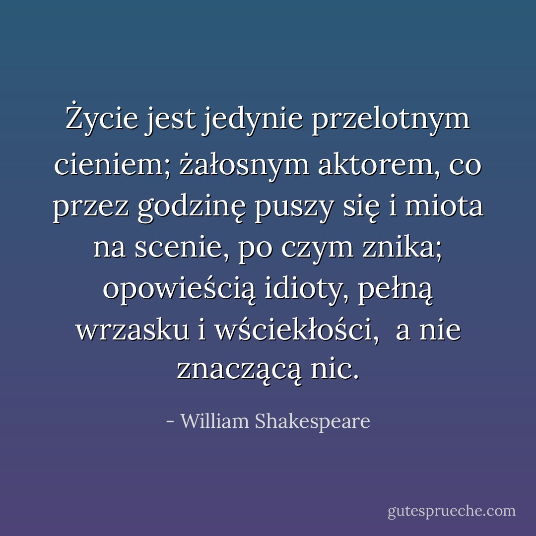 Życie jest jedynie przelotnym cieniem;<br />żałosnym aktorem, co przez godzinę puszy<br />się i miota na scenie, po czym znika;<br />opowieścią idioty, pełną wrzasku i wściekłości, <br />a nie znaczącą nic. - William Shakespeare