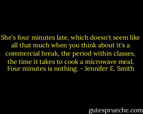 She's four minutes late, which doesn't seem like all that much when you think about it's a commercial break, the period within classes, the time it takes to cook a microwave meal. Four minutes is nothing. - Jennifer E. Smith