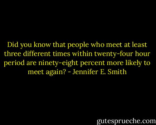 Did you know that people who meet at least three different times within twenty-four hour period are ninety-eight percent more likely to meet again? - Jennifer E. Smith