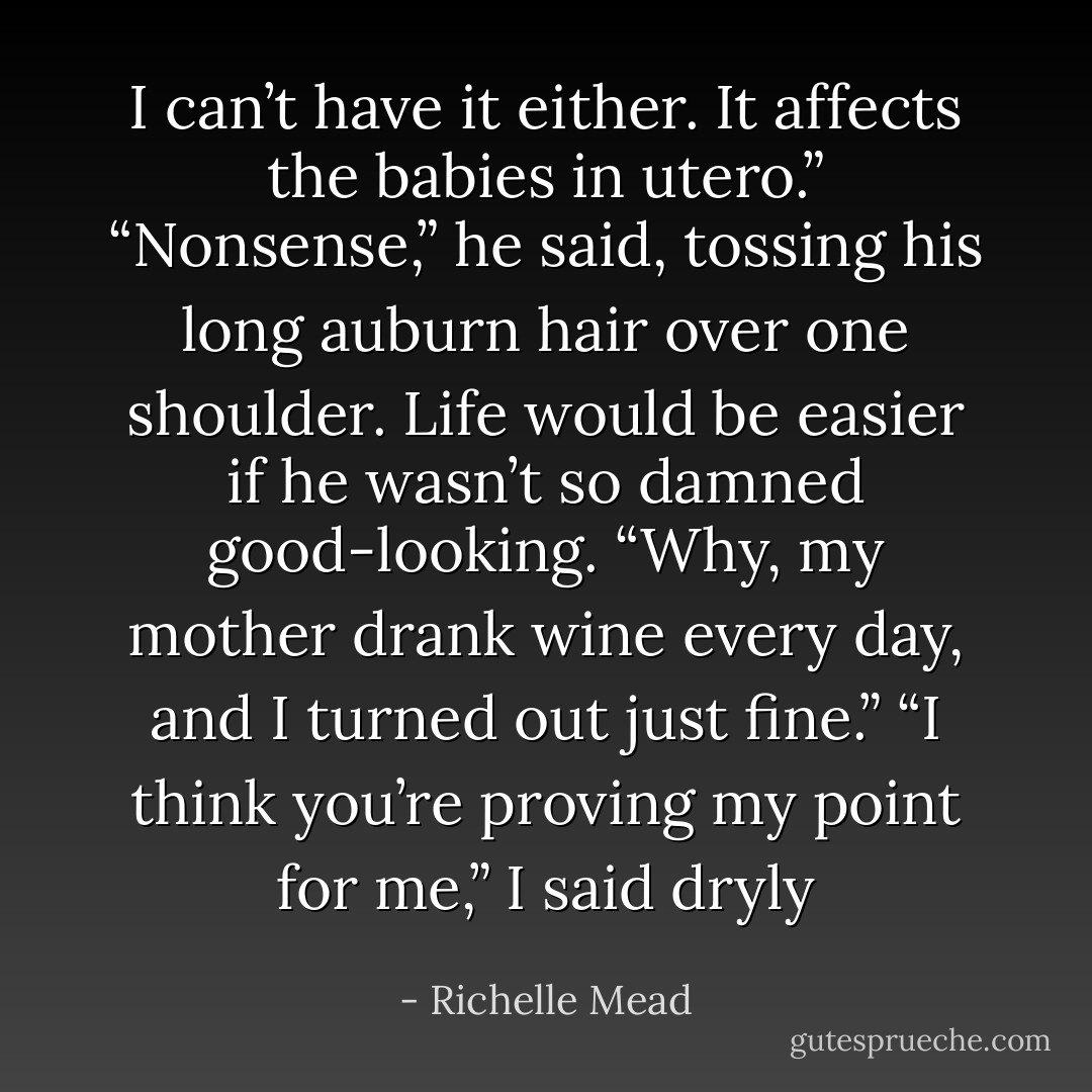 I can’t have it either. It affects the babies in utero.”<br />“Nonsense,” he said, tossing his long auburn hair over one shoulder. Life would be easier if he wasn’t so damned good-looking. “Why, my mother drank wine every day, and I turned out just fine.”<br />“I think you’re proving my point for me,” I said dryly - Richelle Mead