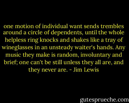 one motion of individual want sends trembles around a circle of dependents, until the whole helpless ring knocks and shakes like a tray of wineglasses in an unsteady waiter's hands. Any music they make is random, involuntary and brief; one can't be still unless they all are, and they never are. - Jim Lewis