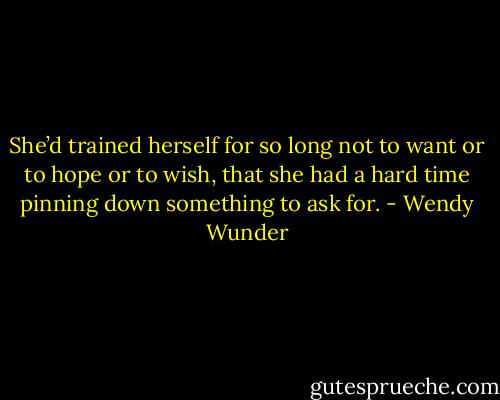 She’d trained herself for so long not to want or to hope or to wish, that she had a hard time pinning down something to ask for. - Wendy Wunder