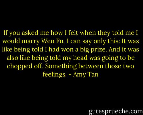 If you asked me how I felt when they told me I would marry Wen Fu, I can say only this: It was like being told I had won a big prize. And it was also like being told my head was going to be chopped off. Something between those two feelings. - Amy Tan