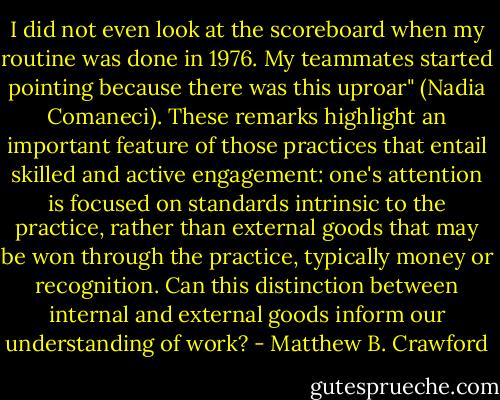 I did not even look at the scoreboard when my routine was done in 1976. My teammates started pointing because there was this uproar" (Nadia Comaneci). These remarks highlight an important feature of those practices that entail skilled and active engagement: one's attention is focused on standards intrinsic to the practice, rather than external goods that may be won through the practice, typically money or recognition. Can this distinction between internal and external goods inform our understanding of work? - Matthew B. Crawford