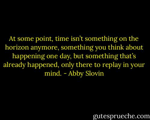 At some point, time isn’t something on the horizon anymore, something you think about happening one day, but something that’s already happened, only there to replay in your mind. - Abby Slovin