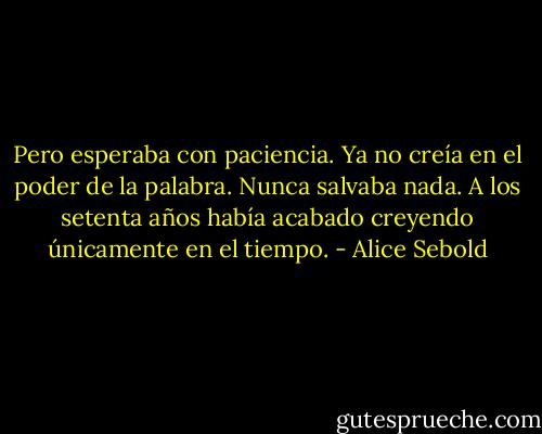 Pero esperaba con paciencia. Ya no creía en el poder de la palabra. Nunca salvaba nada. A los setenta años había acabado creyendo únicamente en el tiempo. - Alice Sebold