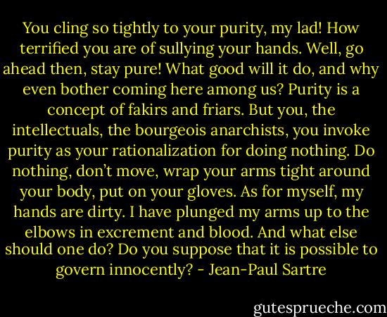 You cling so tightly to your purity, my lad! How terrified you are of sullying your hands. Well, go ahead then, stay pure! What good will it do, and why even bother coming here among us? Purity is a concept of fakirs and friars. But you, the intellectuals, the bourgeois anarchists, you invoke purity as your rationalization for doing nothing. Do nothing, don’t move, wrap your arms tight around your body, put on your gloves. As for myself, my hands<br />are dirty. I have plunged my arms up to the elbows in excrement and blood. And what else should one do? Do you suppose that it is possible to govern<br />innocently? - Jean-Paul Sartre