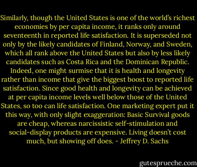 Similarly, though the United States is one of the world’s richest economies by per capita income, it ranks only around seventeenth in reported life satisfaction. It is superseded not only by the likely candidates of Finland, Norway, and Sweden, which all rank above the United States but also by less likely candidates such as Costa Rica and the Dominican Republic. Indeed, one might surmise that it is health and longevity rather than income that give the biggest boost to reported life satisfaction. Since good health and longevity can be achieved at per capita income levels well below those of the United States, so too can life satisfaction. One marketing expert put it this way, with only slight exaggeration: Basic Survival goods are cheap, whereas narcissistic self-stimulation and social-display products are expensive. Living doesn’t cost much, but showing off does. - Jeffrey D. Sachs