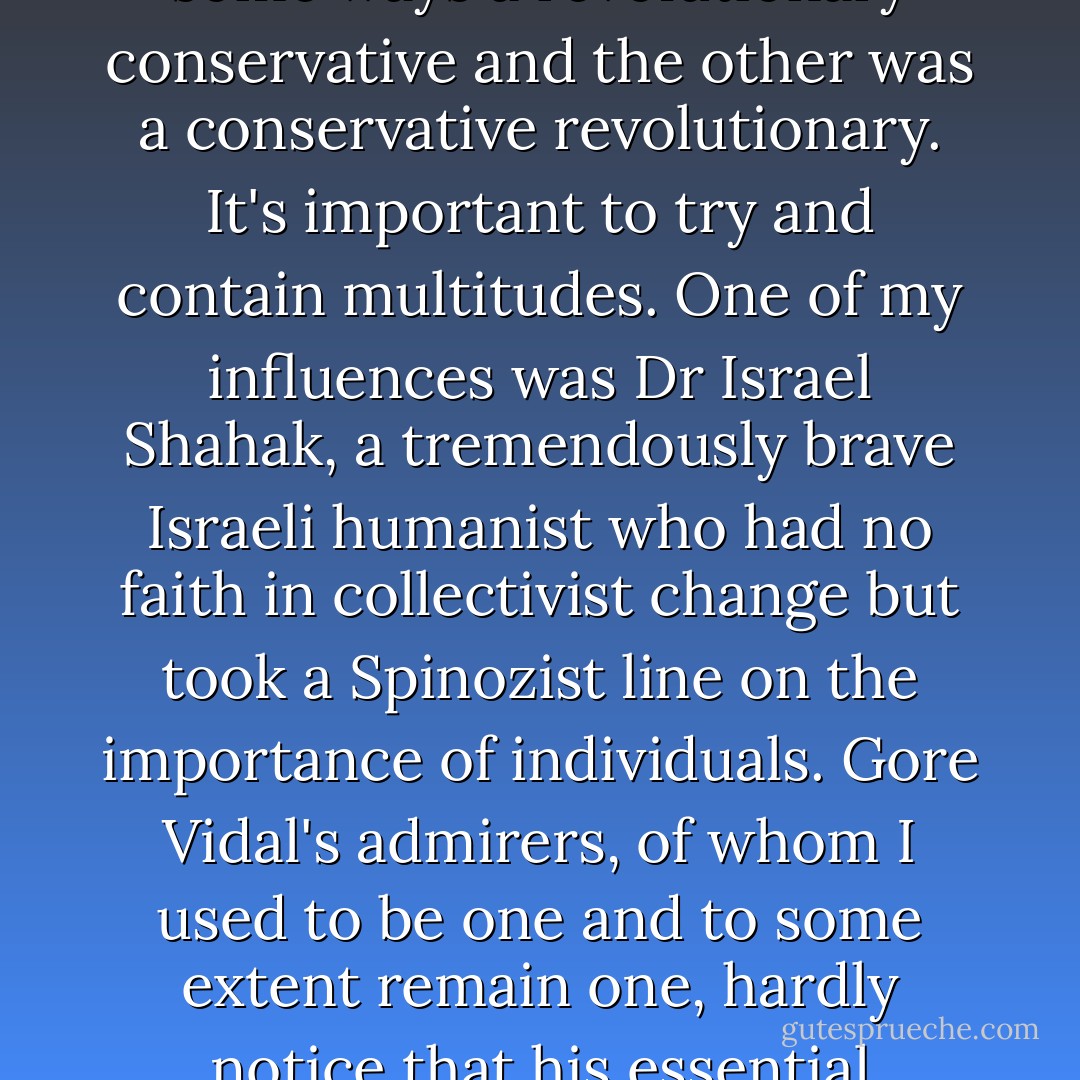 The matter on which I judge people is their willingness, or ability, to handle contradiction. Thus <a href="https://www.goodreads.com/author/show/57639.Paine" title="Paine" rel="nofollow noopener">Paine</a> was better than Burke when it came to the principle of the French revolution, but Burke did and said magnificent things when it came to Ireland, India and America. One of them was in some ways a revolutionary conservative and the other was a conservative revolutionary. It's important to try and contain multitudes. One of my influences was Dr Israel Shahak, a tremendously brave Israeli humanist who had no faith in collectivist change but took a Spinozist line on the importance of individuals. Gore Vidal's admirers, of whom I used to be one and to some extent remain one, hardly notice that his essential critique of America is based on Lindbergh and 'America First'—the most conservative position available. The only real radicalism in our time will come as it always has—from people who insist on thinking for themselves and who reject party-mindedness. - Christopher Hitchens