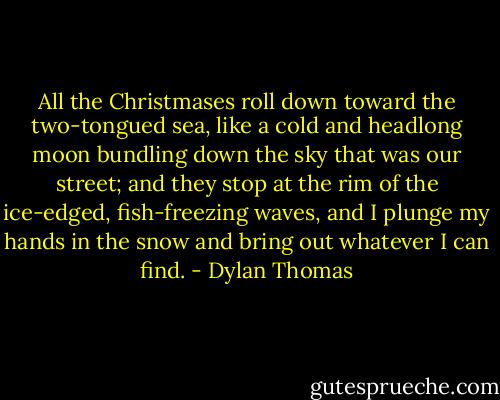 All the Christmases roll down toward the two-tongued sea, like a cold and headlong moon bundling down the sky that was our street; and they stop at the rim of the ice-edged, fish-freezing waves, and I plunge my hands in the snow and bring out whatever I can find. - Dylan Thomas