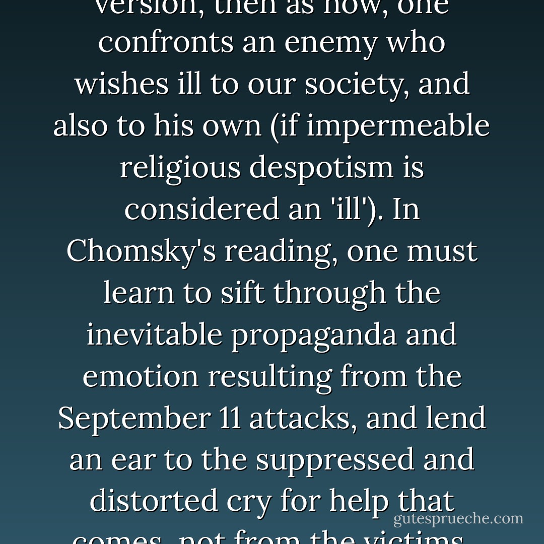 Suppose that we agree that the two atrocities can or may be mentioned in the same breath. Why should we do so? I wrote at the time (<i>The Nation</i>, October 5, 1998) that Osama bin Laden 'hopes to bring a "judgmental" monotheism of his own to bear on these United States.' Chomsky's recent version of this is 'considering the grievances expressed by people of the Middle East region.' In my version, then as now, one confronts an enemy who wishes ill to our society, and also to his own (if impermeable religious despotism is considered an 'ill'). In Chomsky's reading, one must learn to sift through the inevitable propaganda and emotion resulting from the September 11 attacks, and lend an ear to the suppressed and distorted cry for help that comes, not from the victims, but from the perpetrators. I have already said how distasteful I find this attitude. I wonder if even Chomsky would now like to have some of his own words back? Why else should he take such care to quote himself deploring the atrocity? Nobody accused him of not doing so. It's often a bad sign when people defend themselves against charges which haven't been made. - Christopher Hitchens