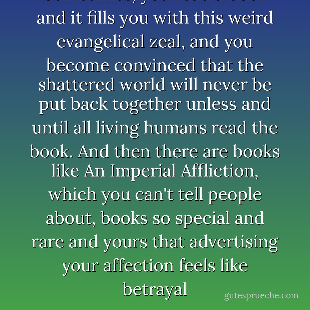 Sometimes, you read a book and it fills you with this weird evangelical zeal, and you become convinced that the shattered world will never be put back together unless and until all living humans read the book. And then there are books like An Imperial Affliction, which you can't tell people about, books so special and rare and yours that advertising your affection feels like betrayal - John Green