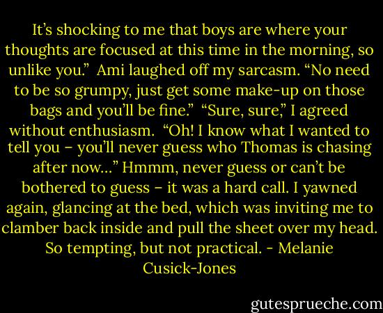It’s shocking to me that boys are where your thoughts are focused at this time in the morning, so unlike you.” <br />Ami laughed off my sarcasm. “No need to be so grumpy, just get some make-up on those bags and you’ll be fine.” <br />“Sure, sure,” I agreed without enthusiasm. <br />“Oh! I know what I wanted to tell you – you’ll never guess who Thomas is chasing after now…”<br />Hmmm, never guess or can’t be bothered to guess – it was a hard call. I yawned again, glancing at the bed, which was inviting me to clamber back inside and pull the sheet over my head. So tempting, but not practical. - Melanie Cusick-Jones