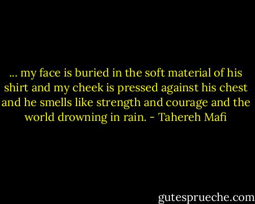 ... my face is buried in the soft material of his shirt and my cheek is pressed against his chest and he smells like strength and courage and the world drowning in rain. - Tahereh Mafi