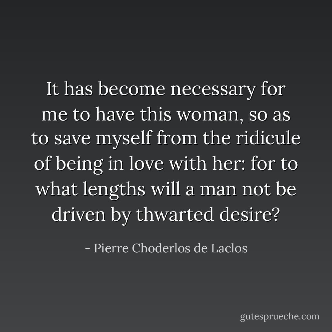 It has become necessary for me to have this woman, so as to save myself from the ridicule of being in love with her: for to what lengths will a man not be driven by thwarted desire? - Pierre Choderlos de Laclos