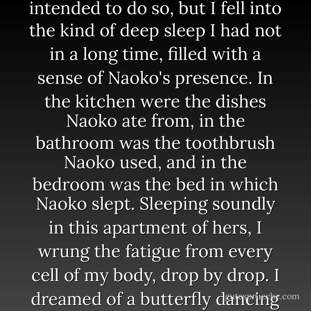 With Naoko gone, I went to sleep on the sofa. I hadn't intended to do so, but I fell into the kind of deep sleep I had not in a long time, filled with a sense of Naoko's presence. In the kitchen were the dishes Naoko ate from, in the bathroom was the toothbrush Naoko used, and in the bedroom was the bed in which Naoko slept. Sleeping soundly in this apartment of hers, I wrung the fatigue from every cell of my body, drop by drop. I dreamed of a butterfly dancing in the half-light. - Haruki Murakami