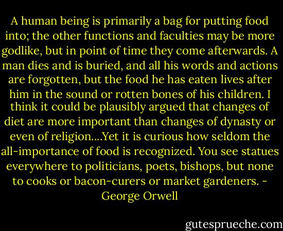 A human being is primarily a bag for putting food into; the other functions and faculties may be more godlike, but in point of time they come afterwards. A man dies and is buried, and all his words and actions are forgotten, but the food he has eaten lives after him in the sound or rotten bones of his children. I think it could be plausibly argued that changes of diet are more important than changes of dynasty or even of religion....Yet it is curious how seldom the all-importance of food is recognized. You see statues everywhere to politicians, poets, bishops, but none to cooks or bacon-curers or market gardeners. - George Orwell