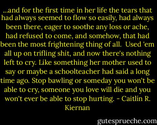 ...and for the first time in her life the tears that had always seemed to flow so easily, had always been there, eager to soothe any loss or ache, had refused to come, and somehow, that had been the most frightening thing of all.<br /><br />Used 'em all up on trifling shit, and now there's nothing left to cry. Like something her mother used to say or maybe a schoolteacher had said a long time ago. Stop bawling or someday you won't be able to cry, someone you love will die and you won't ever be able to stop hurting. - Caitlín R. Kiernan
