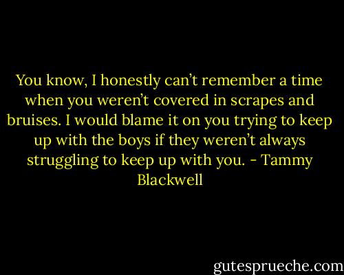 You know, I honestly can’t remember a time when you weren’t covered in scrapes and bruises. I would blame it on you trying to keep up with the boys if they weren’t always struggling to keep up with you. - Tammy Blackwell