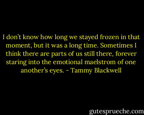 I don’t know how long we stayed frozen in that moment, but it was a long time. Sometimes I think there are parts of us still there, forever staring into the emotional maelstrom of one another’s eyes. - Tammy Blackwell