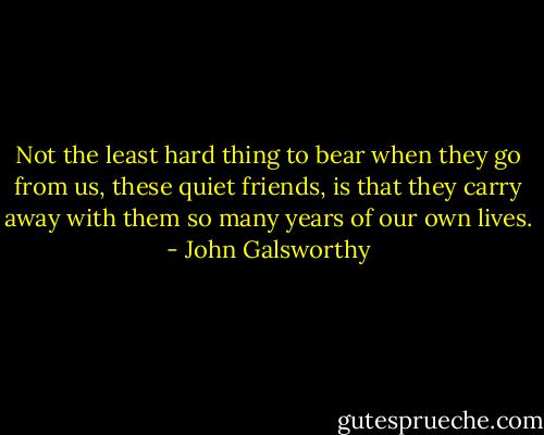 Not the least hard thing to bear when they go from us, these quiet friends, is that they carry away with them so many years of our own lives. - John Galsworthy