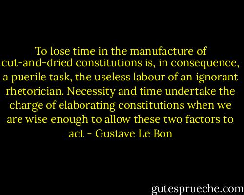To lose time in the manufacture of cut-and-dried constitutions is, in consequence, a puerile task, the useless labour of an ignorant rhetorician. Necessity and time undertake the charge of elaborating constitutions when we are wise enough to allow these two factors to act - Gustave Le Bon