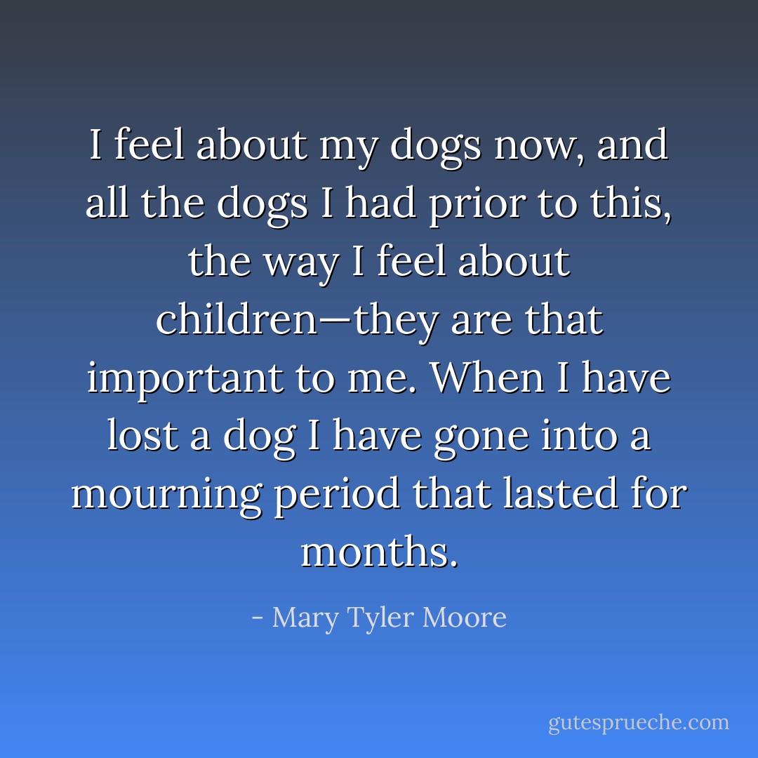 I feel about my dogs now, and all the dogs I had prior to this, the way I feel about children—they are that important to me. When I have lost a dog I have gone into a mourning period that lasted for months. - Mary Tyler Moore