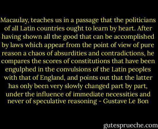 Macaulay, teaches us in a passage that the politicians of all Latin countries ought to learn by heart. After having shown all the good that can be accomplished by laws which appear from the point of view of pure reason a chaos of absurdities and contradictions, he compares the scores of constitutions that have been engulphed in the convulsions of the Latin peoples with that of England, and points out that the latter has only been very slowly changed part by part, under the influence of immediate necessities and never of speculative reasoning - Gustave Le Bon