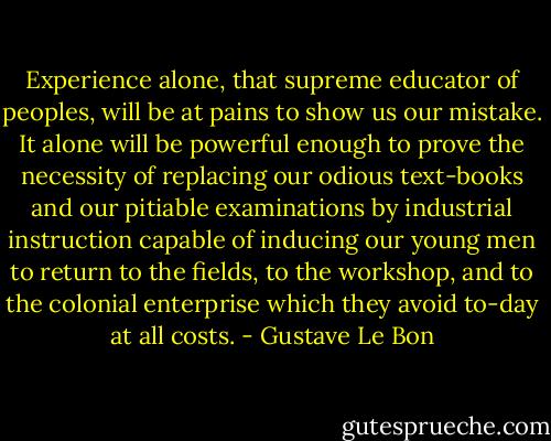 Experience alone, that supreme educator of peoples, will be at pains to show us our mistake. It alone will be powerful enough to prove the necessity of replacing our odious text-books and our pitiable examinations by industrial instruction capable of inducing our young men to return to the fields, to the workshop, and to the colonial enterprise which they avoid to-day at all costs. - Gustave Le Bon