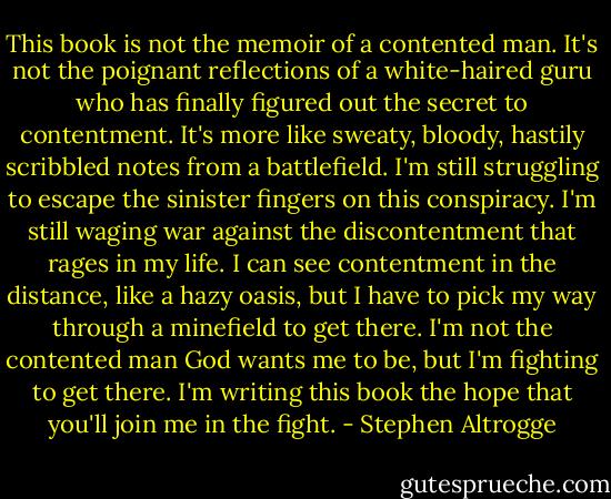 This book is not the memoir of a contented man. It's not the poignant reflections of a white-haired guru who has finally figured out the secret to contentment. It's more like sweaty, bloody, hastily scribbled notes from a battlefield. I'm still struggling to escape the sinister fingers on this conspiracy. I'm still waging war against the discontentment that rages in my life. I can see contentment in the distance, like a hazy oasis, but I have to pick my way through a minefield to get there. I'm not the contented man God wants me to be, but I'm fighting to get there. I'm writing this book the hope that you'll join me in the fight. - Stephen Altrogge
