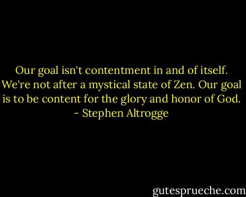 Our goal isn't contentment in and of itself. We're not after a mystical state of Zen. Our goal is to be content for the glory and honor of God. - Stephen Altrogge