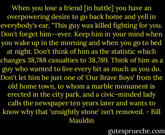 When you lose a friend [in battle] you have an overpowering desire to go back home and yell in everybody's ear, "This guy was killed fighting for you. Don't forget him--ever. Keep him in your mind when you wake up in the morning and when you go to bed at night. Don't think of him as the statistic which changes 38,788 casualties to 38,789. Think of him as a guy who wanted to live every bit as much as you do. Don't let him be just one of 'Our Brave Boys' from the old home town, to whom a marble monument is erected in the city park, and a civic-minded lady calls the newspaper ten years later and wants to know why that 'unsightly stone' isn't removed. - Bill Mauldin