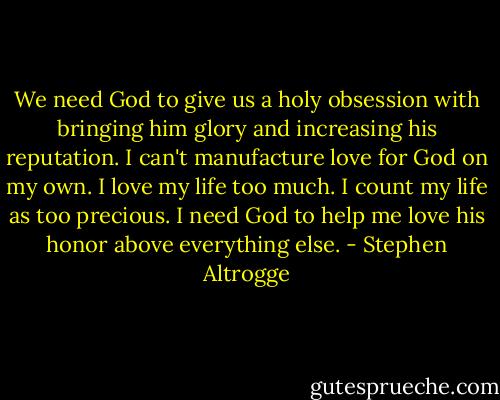 We need God to give us a holy obsession with bringing him glory and increasing his reputation. I can't manufacture love for God on my own. I love my life too much. I count my life as too precious. I need God to help me love his honor above everything else. - Stephen Altrogge