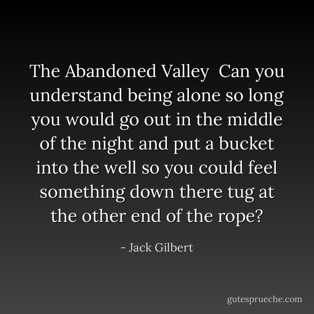 <b>The Abandoned Valley</b><br /><br />Can you understand being alone so long<br />you would go out in the middle of the night<br />and put a bucket into the well<br />so you could feel something down there<br />tug at the other end of the rope? - Jack Gilbert