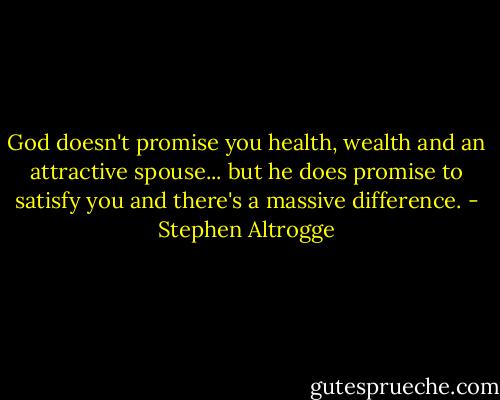 God doesn't promise you health, wealth and an attractive spouse... but he does promise to satisfy you and there's a massive difference. - Stephen Altrogge