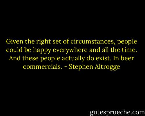 Given the right set of circumstances, people could be happy everywhere and all the time. And these people actually do exist. In beer commercials. - Stephen Altrogge