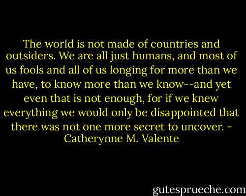 The world is not made of countries and outsiders. We are all just humans, and most of us fools and all of us longing for more than we have, to know more than we know--and yet even that is not enough, for if we knew everything we would only be disappointed that there was not one more secret to uncover. - Catherynne M. Valente