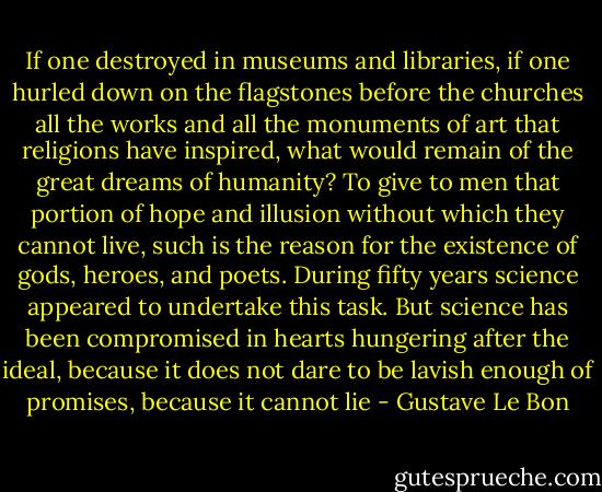 If one destroyed in museums and libraries, if one hurled down on the flagstones before the churches all the works and all the monuments of art that religions have inspired, what would remain of the great dreams of humanity? To give to men that portion of hope and illusion without which they cannot live, such is the reason for the existence of gods, heroes, and poets. During fifty years science appeared to undertake this task. But science has been compromised in hearts hungering after the ideal, because it does not dare to be lavish enough of promises, because it cannot lie - Gustave Le Bon