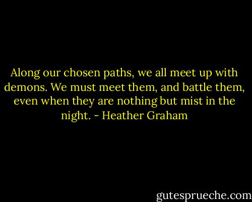 Along our chosen paths, we all meet up with demons. We must meet them, and battle them, even when they are nothing but mist in the night. - Heather Graham