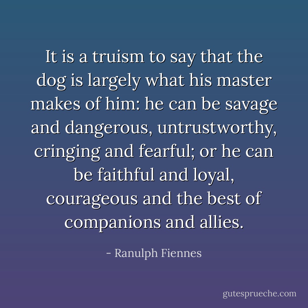 It is a truism to say that the dog is largely what his master makes of him: he can be savage and dangerous, untrustworthy, cringing and fearful; or he can be faithful and loyal, courageous and the best of companions and allies. - Ranulph Fiennes