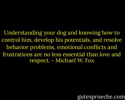 Understanding your dog and knowing how to control him, develop his potentials, and resolve behavior problems, emotional conflicts and frustrations are no less essential than love and respect. - Michael W. Fox