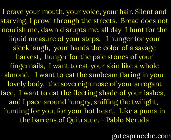 I crave your mouth, your voice, your hair.<br />Silent and starving, I prowl through the streets. <br />Bread does not nourish me, dawn disrupts me, all day <br />I hunt for the liquid measure of your steps. <br /><br />I hunger for your sleek laugh, <br />your hands the color of a savage harvest, <br />hunger for the pale stones of your fingernails, <br />I want to eat your skin like a whole almond. <br /><br />I want to eat the sunbeam flaring in your lovely body, <br />the sovereign nose of your arrogant face, <br />I want to eat the fleeting shade of your lashes, <br /><br />and I pace around hungry, sniffing the twilight, <br />hunting for you, for your hot heart, <br />Like a puma in the barrens of Quitratue. - Pablo Neruda