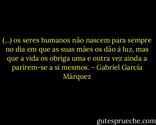 (...) os seres humanos não nascem para sempre no dia em que as suas mães os dão à luz, mas que a vida os obriga uma e outra vez ainda a parirem-se a si mesmos. - Gabriel García Márquez