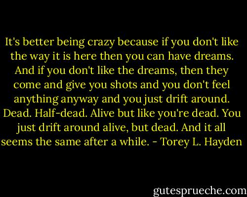 It's better being crazy because if you don't like the way it is here then you can have dreams. And if you don't like the dreams, then they come and give you shots and you don't feel anything anyway and you just drift around. Dead. Half-dead. Alive but like you're dead. You just drift around alive, but dead. And it all seems the same after a while. - Torey L. Hayden