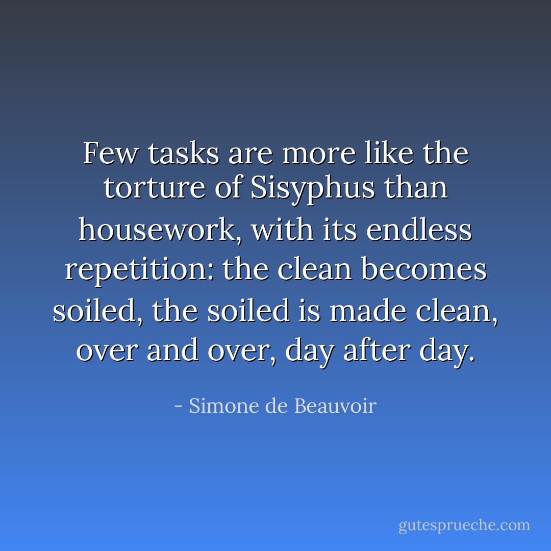 Few tasks are more like the torture of Sisyphus than housework, with its endless repetition: the clean becomes soiled, the soiled is made clean, over and over, day after day. - Simone de Beauvoir