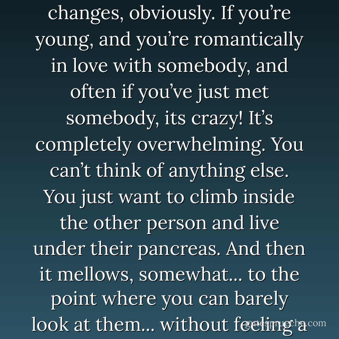 Love in all its forms is very difficult ... to express. It changes, obviously. If you’re young, and you’re romantically in love with somebody, and often if you’ve just met somebody, its crazy! It’s completely overwhelming. You can’t think of anything else. You just want to climb inside the other person and live under their pancreas. And then it mellows, somewhat... to the point where you can barely look at them... without feeling a mild distaste - Dylan Moran