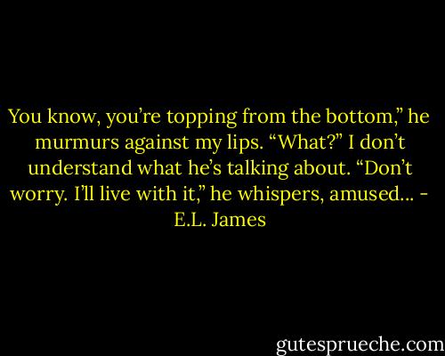 You know, you’re topping from the bottom,” he murmurs against my lips.<br />“What?” I don’t understand what he’s talking about.<br />“Don’t worry. I’ll live with it,” he whispers, amused... - E.L. James