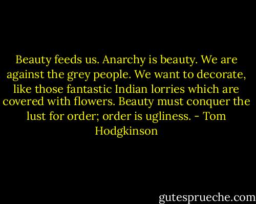 Beauty feeds us. Anarchy is beauty. We are against the grey people. We want to decorate, like those fantastic Indian lorries which are covered with flowers. Beauty must conquer the lust for order; order is ugliness. - Tom Hodgkinson