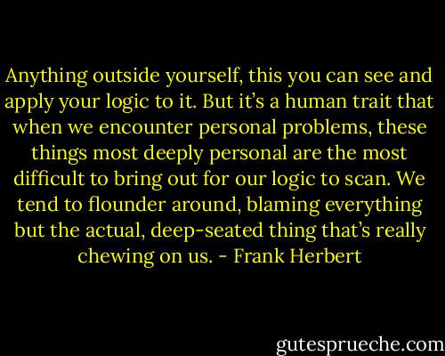 Anything outside yourself, this you can see and apply your logic to it. But it’s a human trait that when we encounter personal problems, these things most deeply personal are the most difficult to bring out for our logic to scan. We tend to flounder around, blaming everything but the actual, deep-seated thing that’s really chewing on us. - Frank Herbert